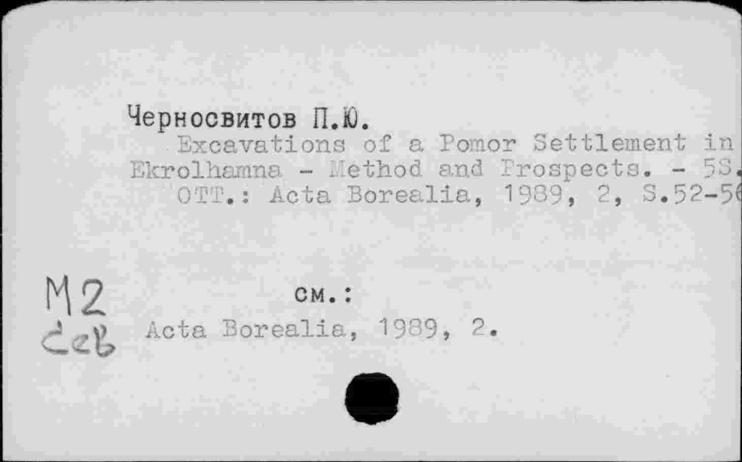 ﻿Черносвитов П.Ю.
Excavations of a Pomor Settlement in Ekrolhamna - Method and Prospects. - 58.
OTT. : Acta Borealia, 1989, 2, S.5?-5^
cm. :
Acta Borealia, 1989, 2.